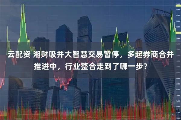 云配资 湘财吸并大智慧交易暂停，多起券商合并推进中，行业整合走到了哪一步？