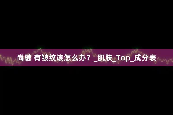 尚融 有皱纹该怎么办？_肌肤_Top_成分表